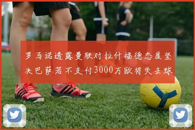 罗马诺透露曼联对拉什福德态度坚决巴萨若不支付3000万欧将失去球员