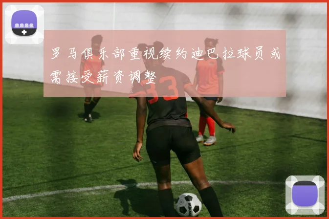 罗马俱乐部重视续约迪巴拉球员或需接受薪资调整