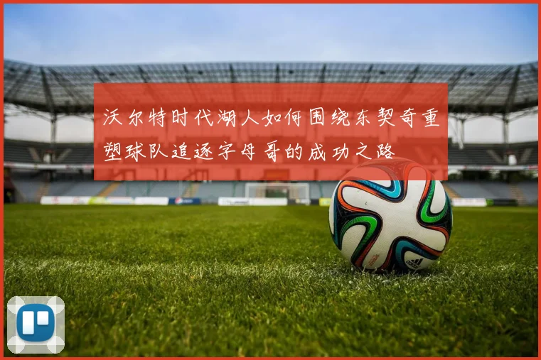 沃尔特时代湖人如何围绕东契奇重塑球队追逐字母哥的成功之路