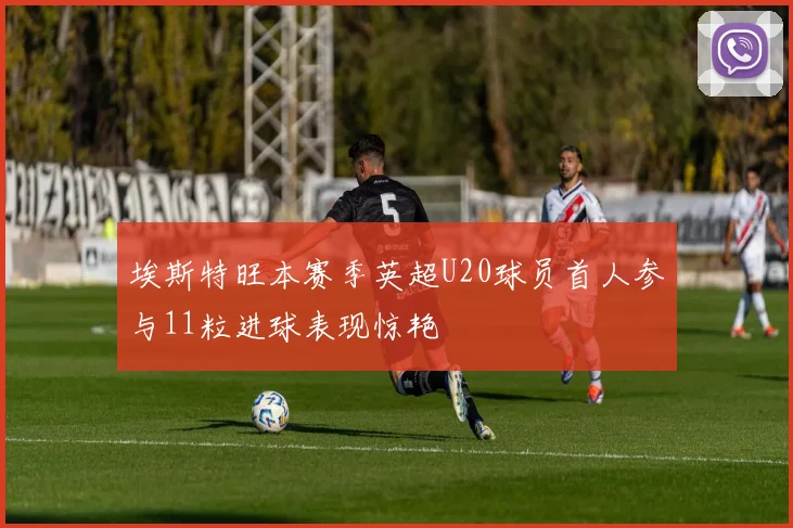 埃斯特旺本赛季英超U20球员首人参与11粒进球表现惊艳