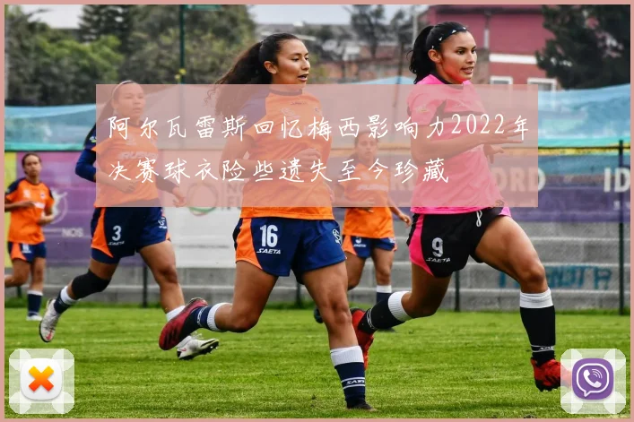 阿尔瓦雷斯回忆梅西影响力2022年决赛球衣险些遗失至今珍藏