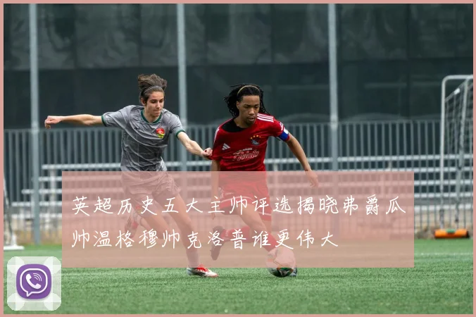英超历史五大主帅评选揭晓弗爵瓜帅温格穆帅克洛普谁更伟大