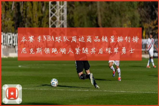 本赛季NBA球队周边商品销量排行榜尼克斯领跑湖人紧随其后绿军勇士紧追不舍