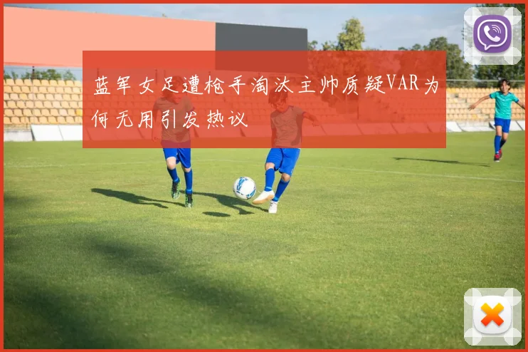 蓝军女足遭枪手淘汰主帅质疑VAR为何无用引发热议