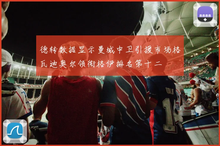 德转数据显示曼城中卫引援市场格瓦迪奥尔领衔格伊排名第十二
