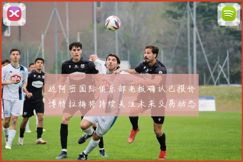 迈阿密国际俱乐部老板确认已报价博特拉梅将持续关注未来交易动态