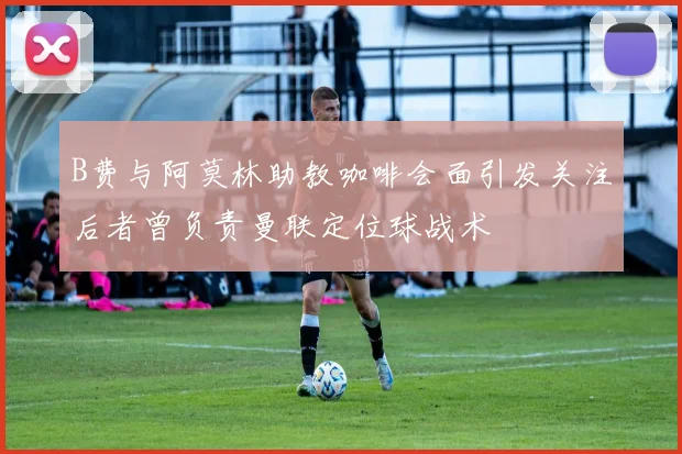 B费与阿莫林助教咖啡会面引发关注后者曾负责曼联定位球战术