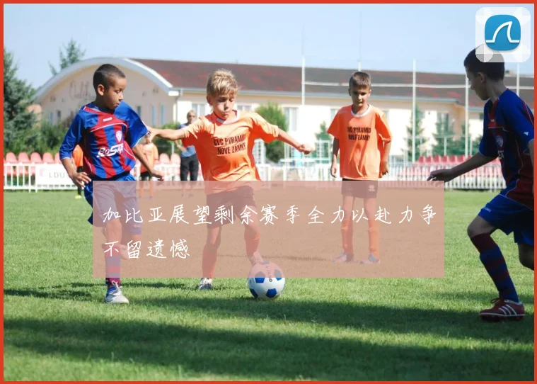 加比亚展望剩余赛季全力以赴力争不留遗憾