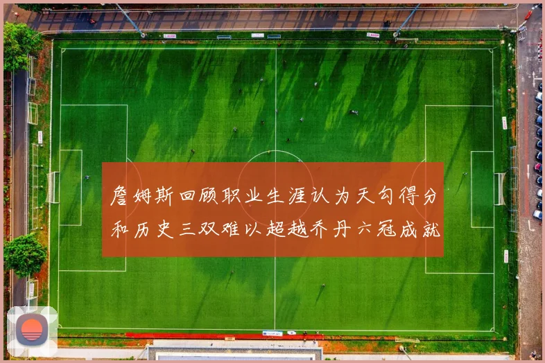 詹姆斯回顾职业生涯认为天勾得分和历史三双难以超越乔丹六冠成就令人敬佩