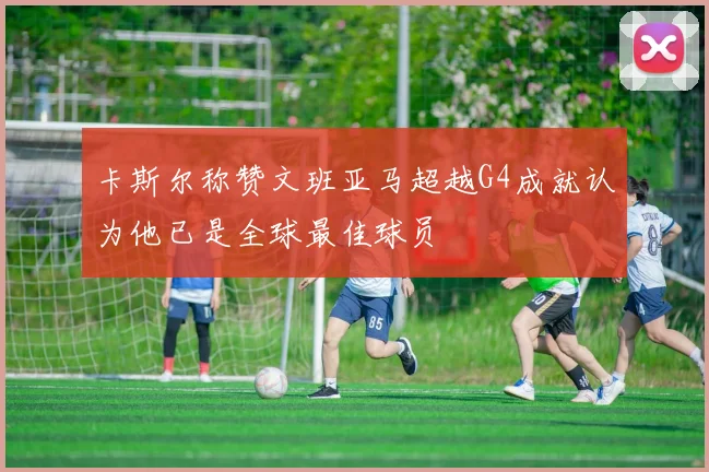卡斯尔称赞文班亚马超越G4成就认为他已是全球最佳球员