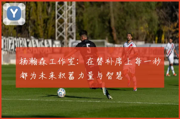 杨瀚森工作室：在替补席上每一秒都为未来积蓄力量与智慧