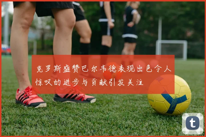 克罗斯盛赞巴尔韦德表现出色令人惊叹的进步与贡献引发关注