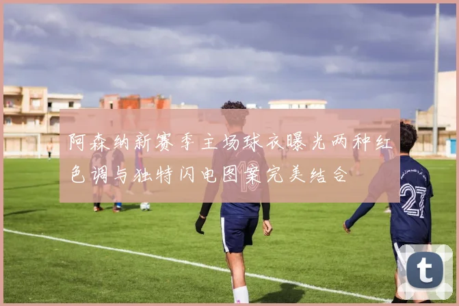 阿森纳新赛季主场球衣曝光两种红色调与独特闪电图案完美结合