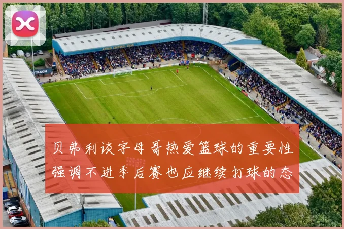 贝弗利谈字母哥热爱篮球的重要性强调不进季后赛也应继续打球的态度