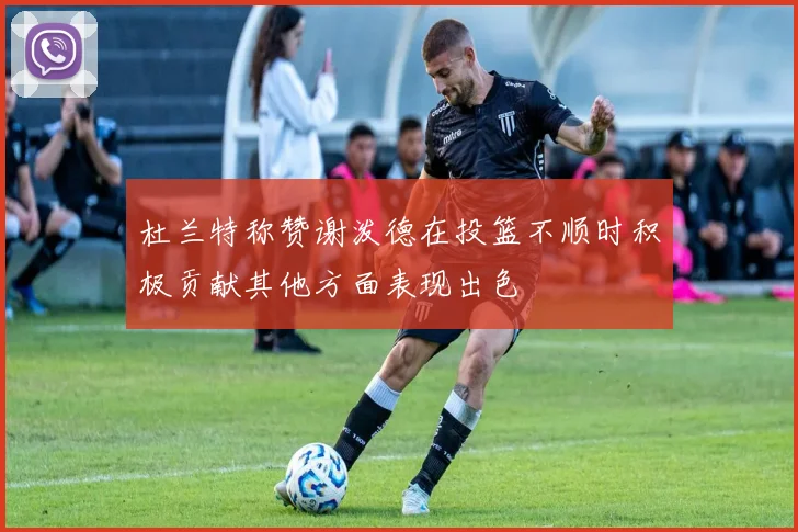 杜兰特称赞谢泼德在投篮不顺时积极贡献其他方面表现出色