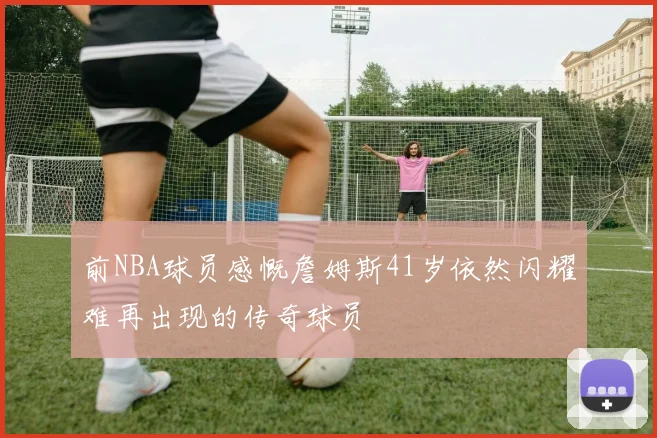 前NBA球员感慨詹姆斯41岁依然闪耀难再出现的传奇球员