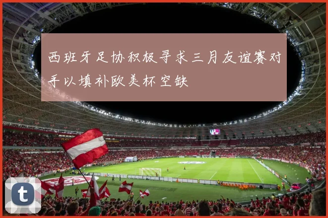 西班牙足协积极寻求三月友谊赛对手以填补欧美杯空缺