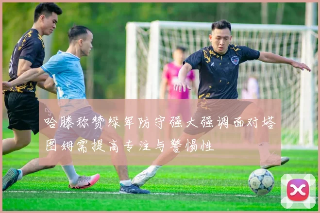 哈滕称赞绿军防守强大强调面对塔图姆需提高专注与警惕性