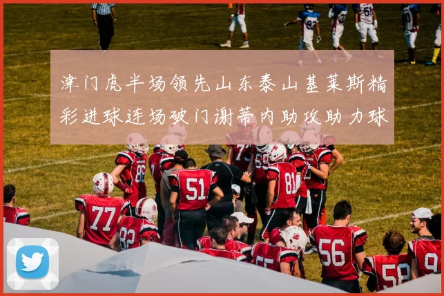 津门虎半场领先山东泰山基莱斯精彩进球连场破门谢蒂内助攻助力球队