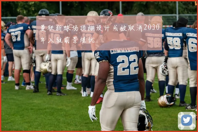 曼联新球场顶棚设计或被取消2030年入驻前景堪忧