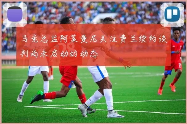 马竞总监阿莱曼尼关注费兰续约谈判尚未启动的动态
