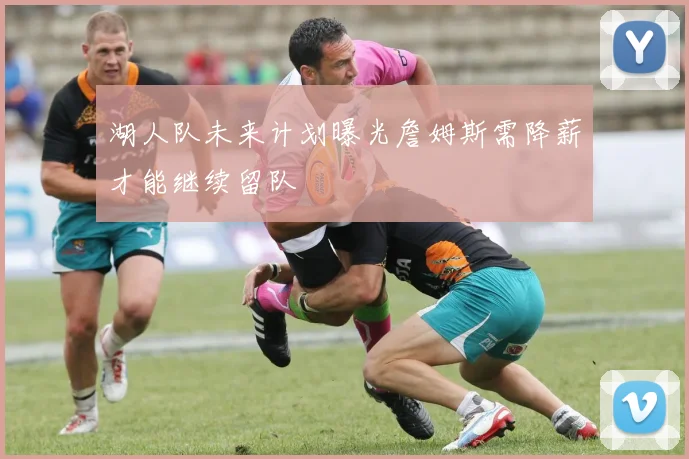 湖人队未来计划曝光詹姆斯需降薪才能继续留队